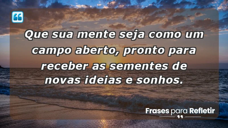 - Que sua mente seja como um campo aberto, pronto para receber as sementes de novas ideias e sonhos.