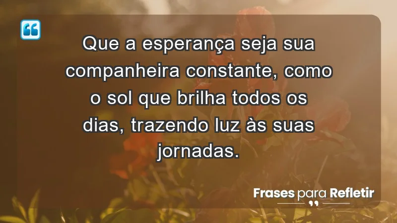 - Que a esperança seja sua companheira constante, como o sol que brilha todos os dias, trazendo luz às suas jornadas.