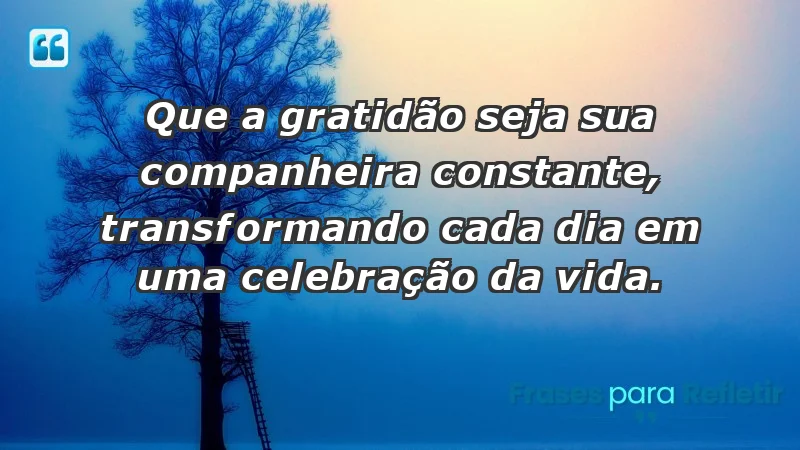 - Que a gratidão seja sua companheira constante, transformando cada dia em uma celebração da vida.