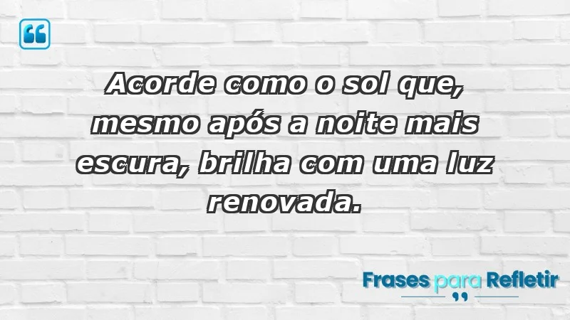 - Acorde como o sol que, mesmo após a noite mais escura, brilha com uma luz renovada.