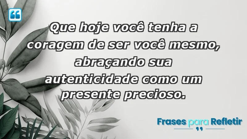 - Que hoje você tenha a coragem de ser você mesmo, abraçando sua autenticidade como um presente precioso.