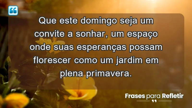 - Que este domingo seja um convite a sonhar, um espaço onde suas esperanças possam florescer como um jardim em plena primavera.