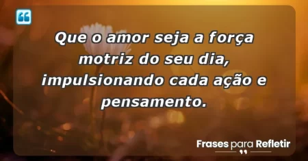 Que o amor seja a força motriz do seu dia, impulsionando cada ação e pensamento.