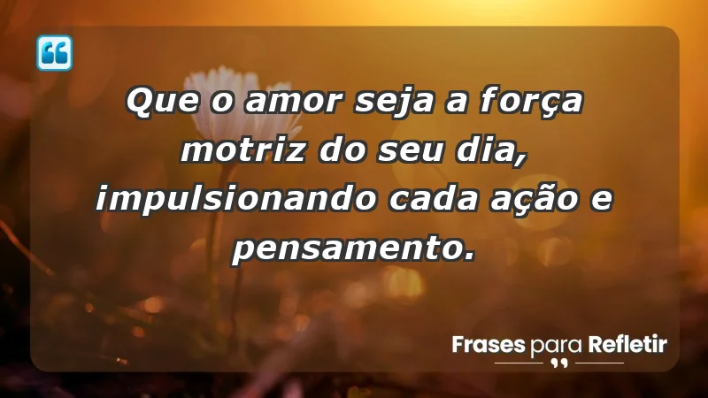 - Que o amor seja a força motriz do seu dia, impulsionando cada ação e pensamento.