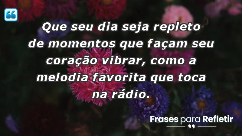 - Que seu dia seja repleto de momentos que façam seu coração vibrar, como a melodia favorita que toca na rádio.