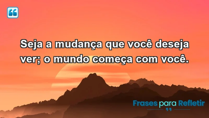 - Seja a mudança que você deseja ver; o mundo começa com você.