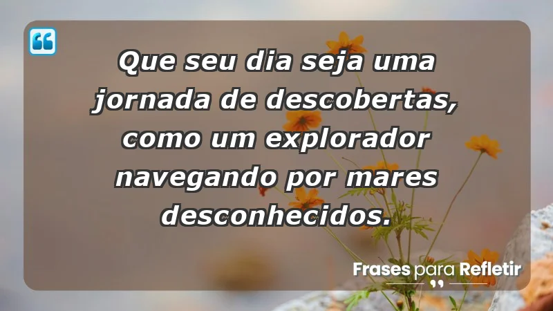 - Que seu dia seja uma jornada de descobertas, como um explorador navegando por mares desconhecidos.