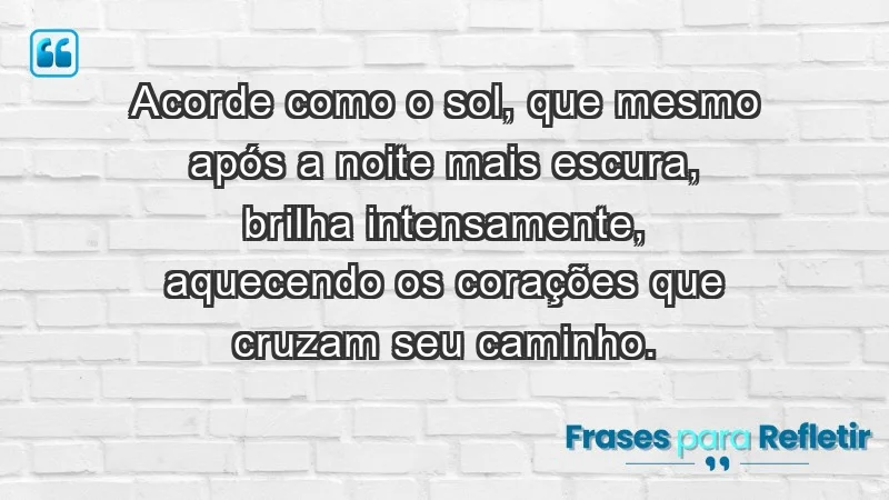 - Acorde como o sol, que mesmo após a noite mais escura, brilha intensamente, aquecendo os corações que cruzam seu caminho.