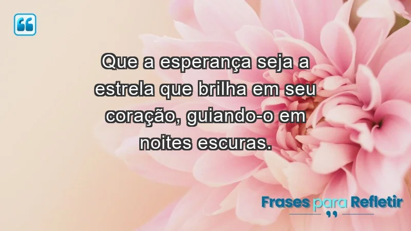 - Que a esperança seja a estrela que brilha em seu coração, guiando-o em noites escuras.