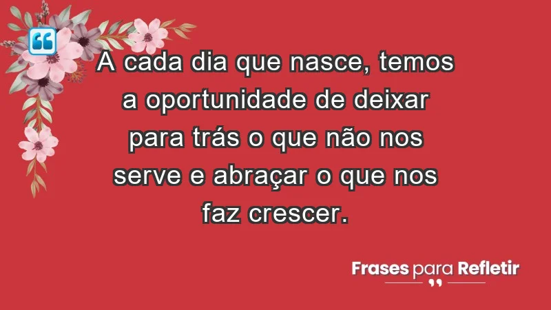 - A cada dia que nasce, temos a oportunidade de deixar para trás o que não nos serve e abraçar o que nos faz crescer.