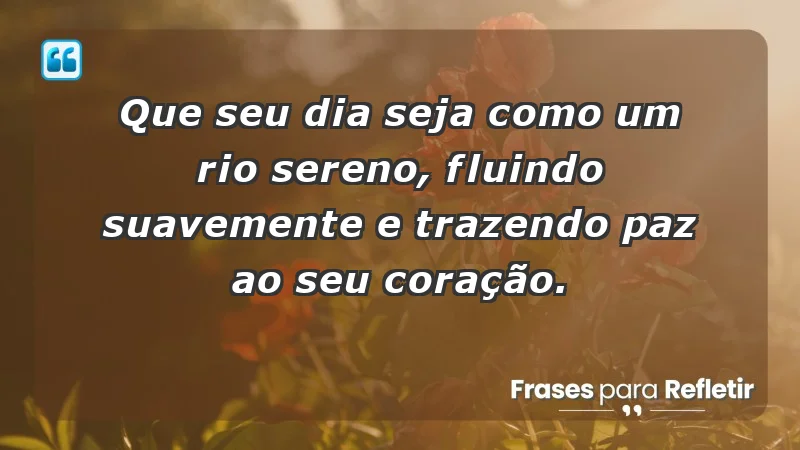 - Que seu dia seja como um rio sereno, fluindo suavemente e trazendo paz ao seu coração.