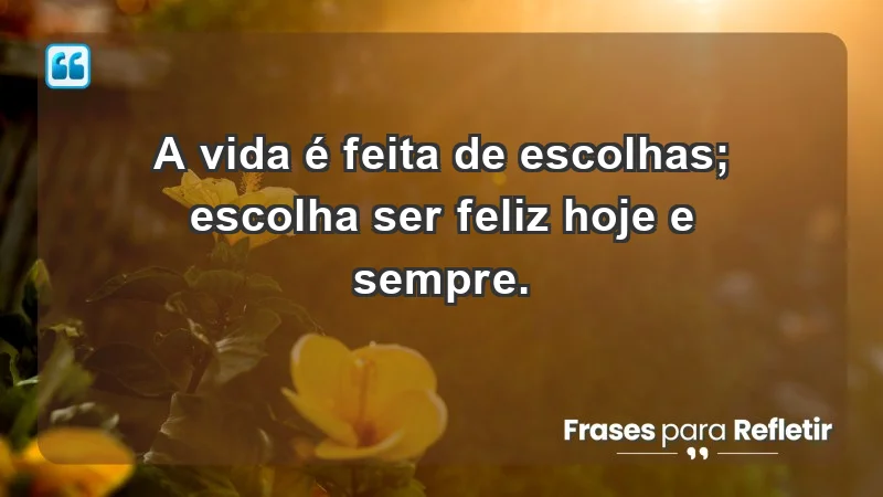 - A vida é feita de escolhas; escolha ser feliz hoje e sempre.