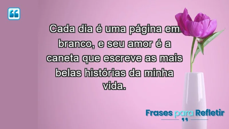 - Cada dia é uma página em branco, e seu amor é a caneta que escreve as mais belas histórias da minha vida.