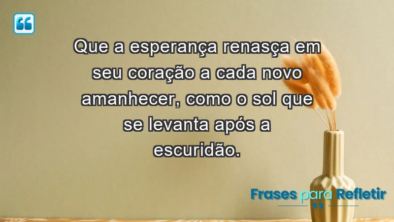 - Que a esperança renasça em seu coração a cada novo amanhecer, como o sol que se levanta após a escuridão.