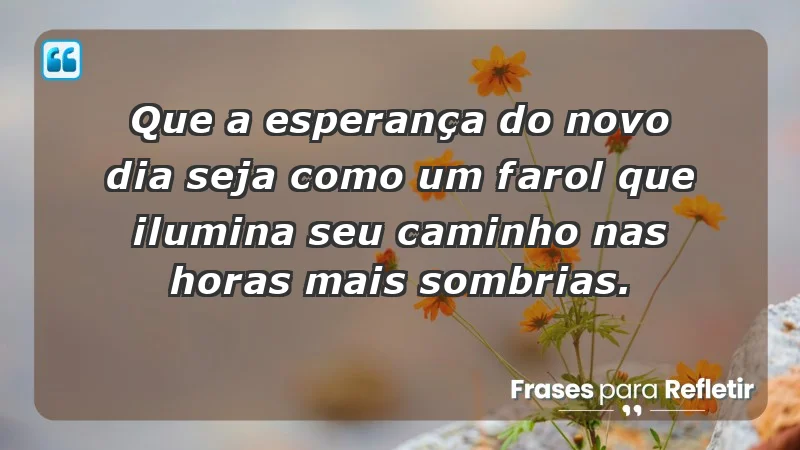 - Que a esperança do novo dia seja como um farol que ilumina seu caminho nas horas mais sombrias.