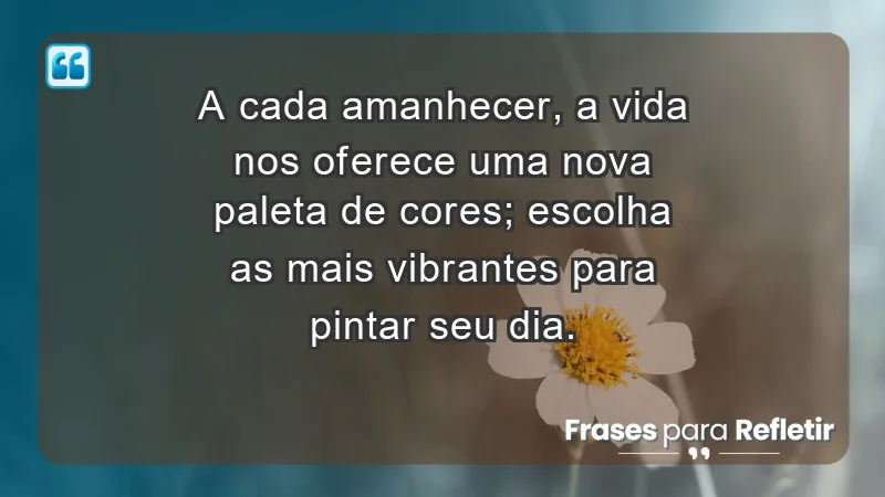 - A cada amanhecer, a vida nos oferece uma nova paleta de cores; escolha as mais vibrantes para pintar seu dia.