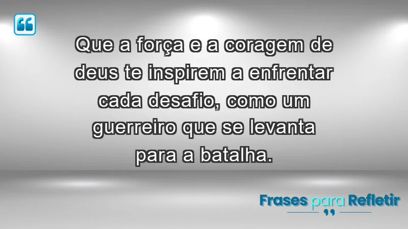 - Que a força e a coragem de Deus te inspirem a enfrentar cada desafio, como um guerreiro que se levanta para a batalha.