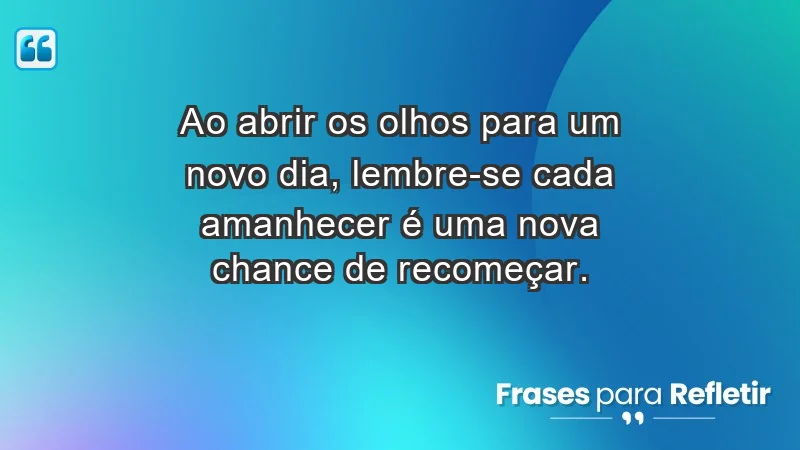 - Ao abrir os olhos para um novo dia, lembre-se: cada amanhecer é uma nova chance de recomeçar.