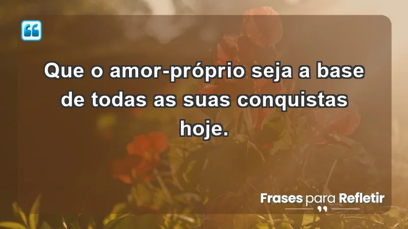 - Que o amor-próprio seja a base de todas as suas conquistas hoje.