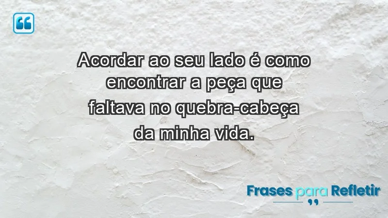 - Acordar ao seu lado é como encontrar a peça que faltava no quebra-cabeça da minha vida.