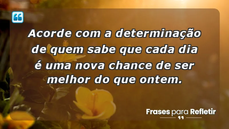 - Acorde com a determinação de quem sabe que cada dia é uma nova chance de ser melhor do que ontem.