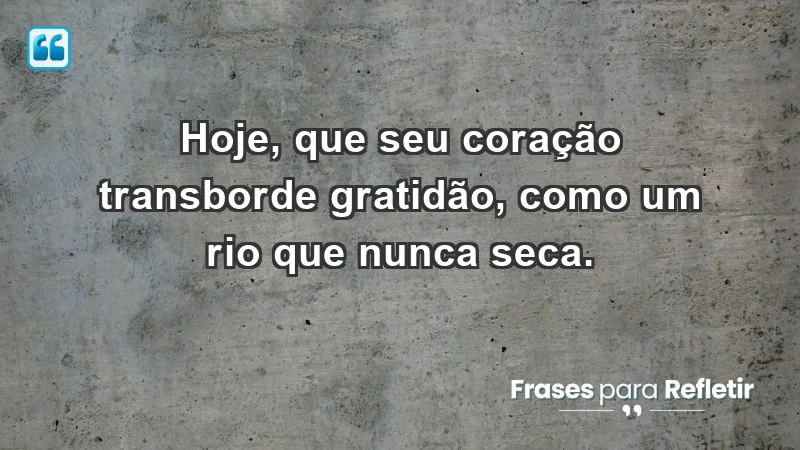 - Hoje, que seu coração transborde gratidão, como um rio que nunca seca.