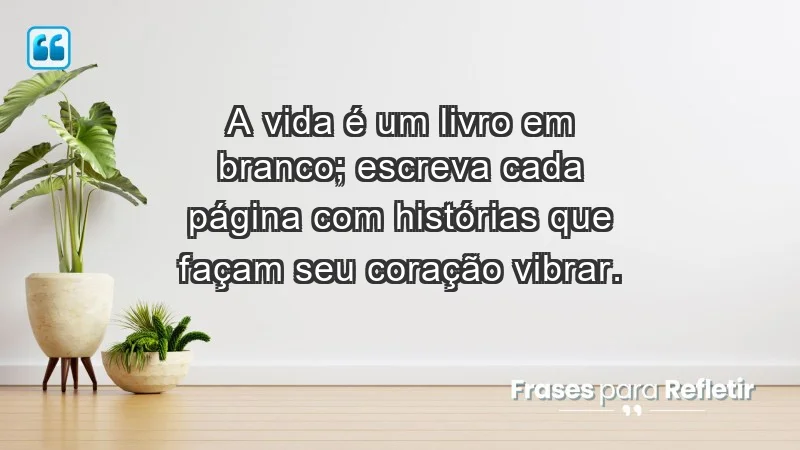 - A vida é um livro em branco; escreva cada página com histórias que façam seu coração vibrar.