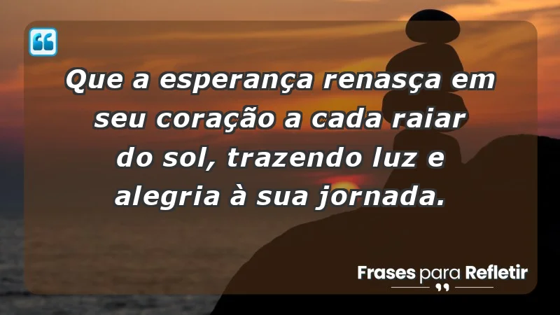 - Que a esperança renasça em seu coração a cada raiar do sol, trazendo luz e alegria à sua jornada.