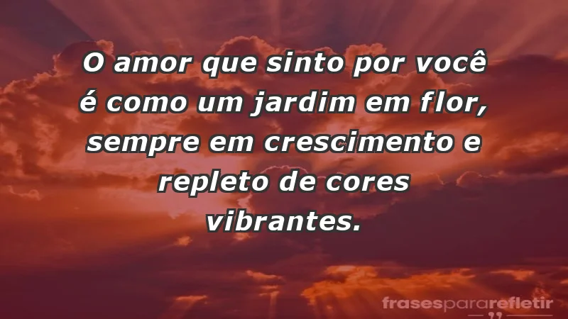 - O amor que sinto por você é como um jardim em flor, sempre em crescimento e repleto de cores vibrantes.