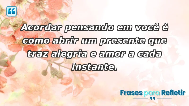 - Acordar pensando em você é como abrir um presente que traz alegria e amor a cada instante.