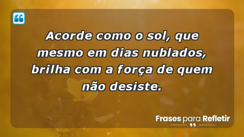 - Acorde como o sol, que mesmo em dias nublados, brilha com a força de quem não desiste.