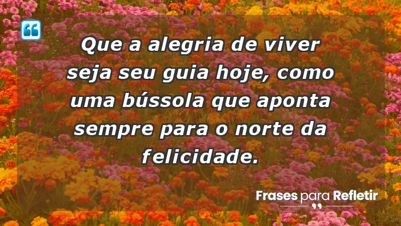 - Que a alegria de viver seja seu guia hoje, como uma bússola que aponta sempre para o norte da felicidade.