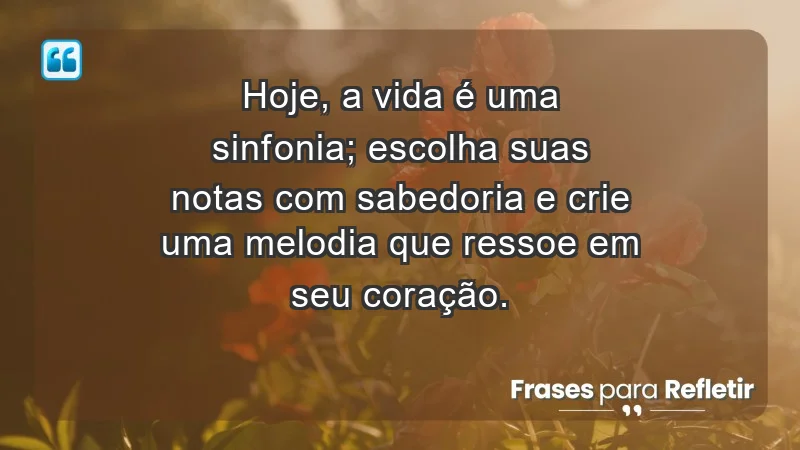 - Hoje, a vida é uma sinfonia; escolha suas notas com sabedoria e crie uma melodia que ressoe em seu coração.