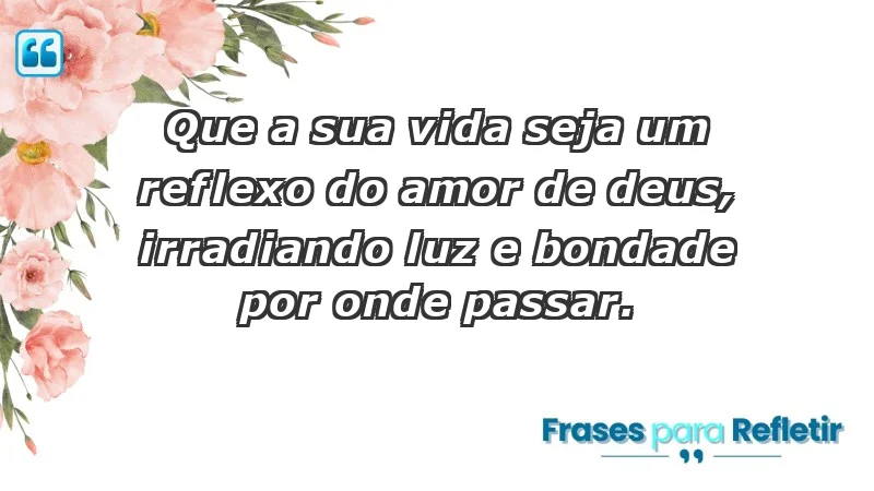 - Que a sua vida seja um reflexo do amor de Deus, irradiando luz e bondade por onde passar.