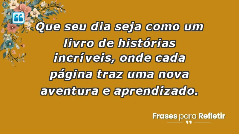 - Que seu dia seja como um livro de histórias incríveis, onde cada página traz uma nova aventura e aprendizado.