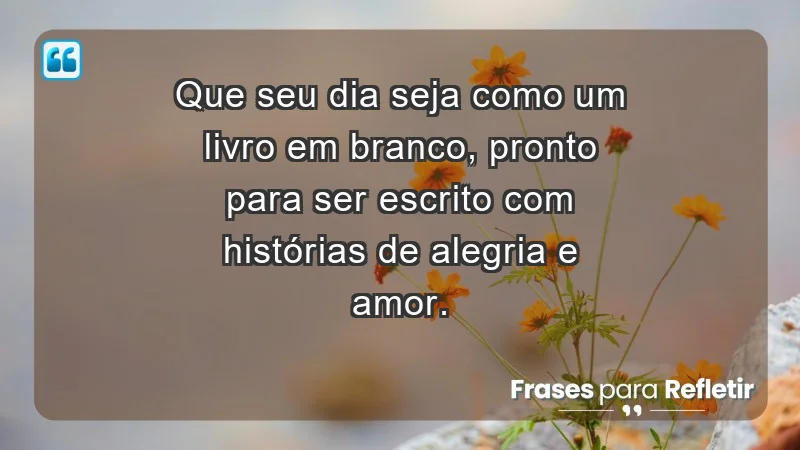 - Que seu dia seja como um livro em branco, pronto para ser escrito com histórias de alegria e amor.