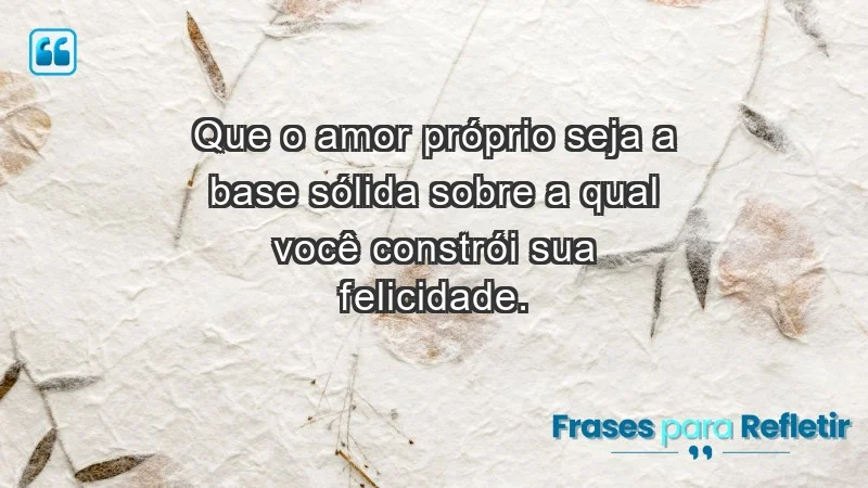 - Que o amor próprio seja a base sólida sobre a qual você constrói sua felicidade.