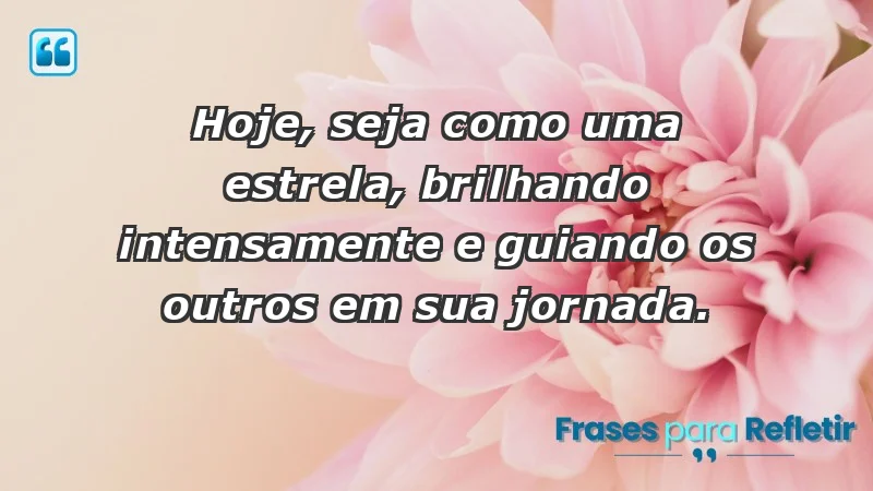 - Hoje, seja como uma estrela, brilhando intensamente e guiando os outros em sua jornada.