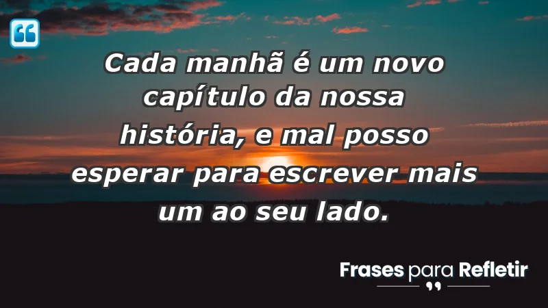 - Cada manhã é um novo capítulo da nossa história, e mal posso esperar para escrever mais um ao seu lado.