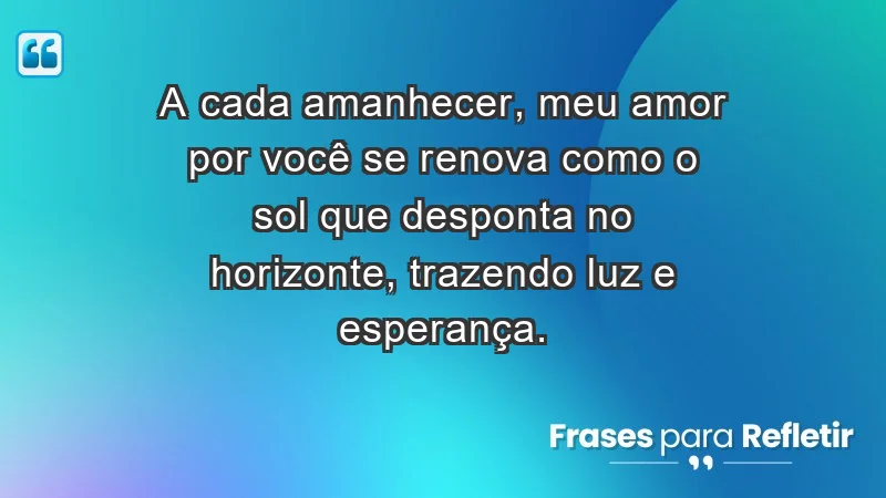 - A cada amanhecer, meu amor por você se renova como o sol que desponta no horizonte, trazendo luz e esperança.