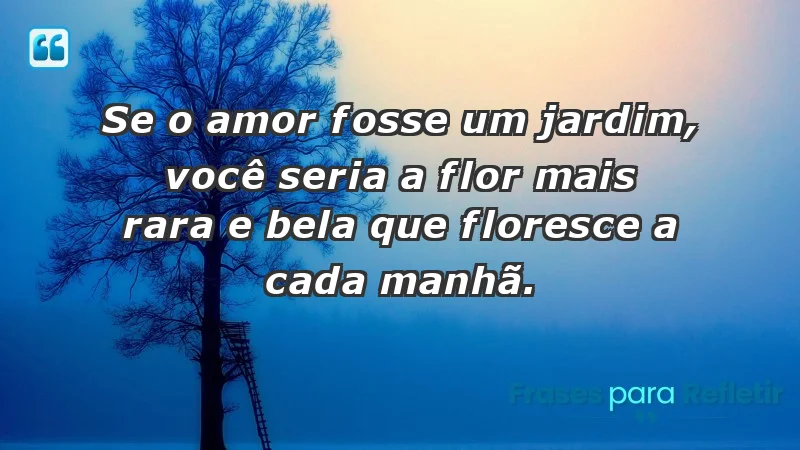 - Se o amor fosse um jardim, você seria a flor mais rara e bela que floresce a cada manhã.