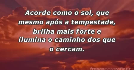 Acorde como o sol, que mesmo após a tempestade, brilha mais forte e ilumina o caminho dos que o cercam.