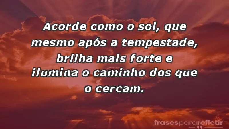 - Acorde como o sol, que mesmo após a tempestade, brilha mais forte e ilumina o caminho dos que o cercam.