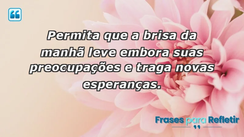 - Permita que a brisa da manhã leve embora suas preocupações e traga novas esperanças.