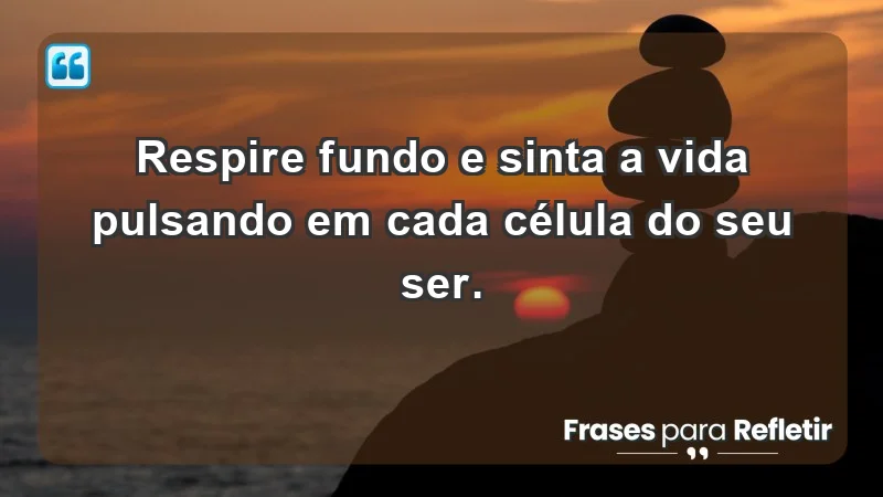 - Respire fundo e sinta a vida pulsando em cada célula do seu ser.