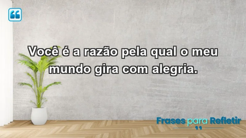 - Você é a razão pela qual o meu mundo gira com alegria.