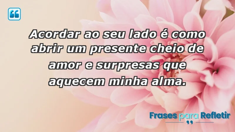 - Acordar ao seu lado é como abrir um presente cheio de amor e surpresas que aquecem minha alma.