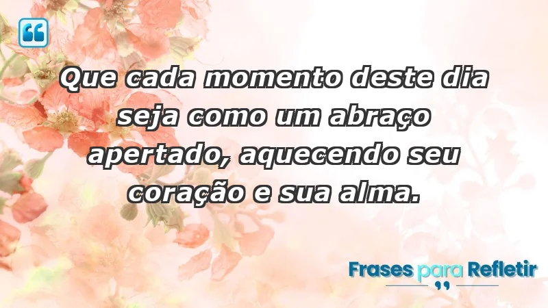 - Que cada momento deste dia seja como um abraço apertado, aquecendo seu coração e sua alma.