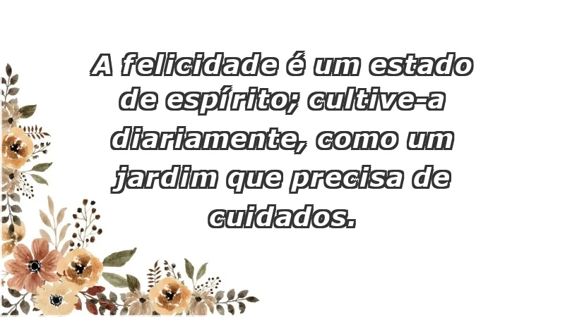 - A felicidade é um estado de espírito; cultive-a diariamente, como um jardim que precisa de cuidados.