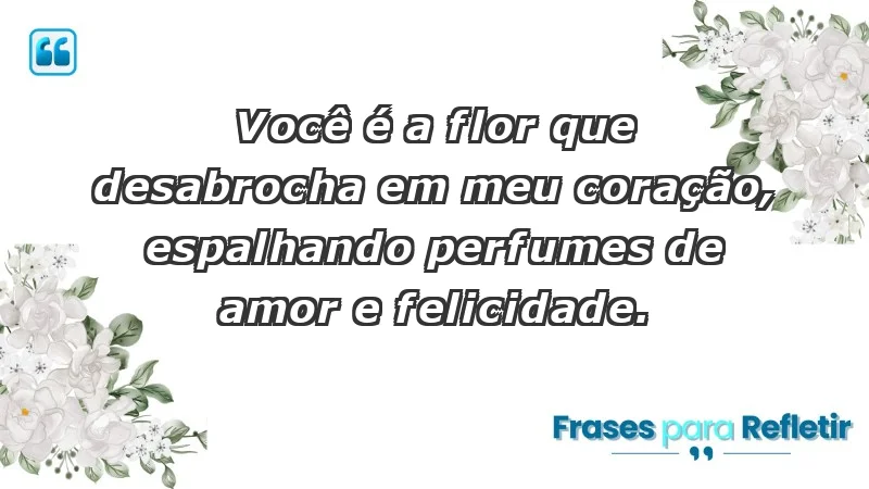 - Você é a flor que desabrocha em meu coração, espalhando perfumes de amor e felicidade.